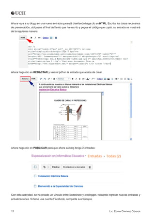Ahora vaya a su blog y en una nueva entrada que está diseñando haga clic en HTML, Escriba los datos necesarios
de presentación, ubíquese al final del texto que ha escrito y pegue el código que copió, su entrada se mostrará
de la siguiente manera:




Ahora haga clic en REDACTAR y verá el pdf en la entrada que acaba de crear.




Ahora haga clic en PUBLICAR para que ahora su blog tenga 2 entradas:




Con esta actividad, se ha creado un vínculo entre Slideshare y el Blogger, recuerde ingresar nuevas entradas y
actualizaciones. Si tiene una cuenta Facebook, comparta sus trabajos.



12                                                                                  Lic. Edwin Cántaro Cóndor
 