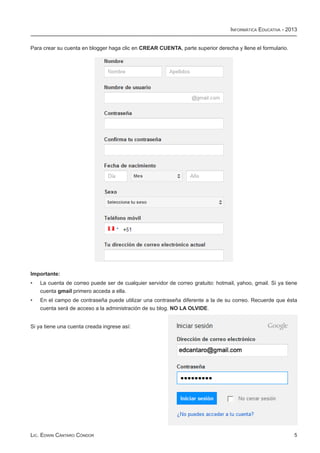 Informática Educativa - 2013


Para crear su cuenta en blogger haga clic en CREAR CUENTA, parte superior derecha y llene el formulario.




Importante:
•	   La cuenta de correo puede ser de cualquier servidor de correo gratuito: hotmail, yahoo, gmail. Si ya tiene
     cuenta gmail primero acceda a ella.
•	   En el campo de contraseña puede utilizar una contraseña diferente a la de su correo. Recuerde que ésta
     cuenta será de acceso a la administración de su blog. NO LA OLVIDE.


Si ya tiene una cuenta creada ingrese así:




Lic. Edwin Cántaro Cóndor                                                                                    5
 