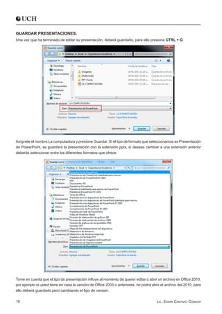 GUARDAR PRESENTACIONES.
Una vez que ha terminado de editar su presentación, deberá guardarlo, para ello presione CTRL + G




Asígnele el nombre La computadora y presione Guardar. Si el tipo de formato que seleccionamos es Presentación
de PowerPoint, se guardará la presentación con la extensión pptx, si deseas cambiar a una extensión anterior
deberás seleccionar entre los diferentes formatos que ofrece.




Tome en cuenta que el tipo de presentación influye al momento de querer editar o abrir un archivo en Office 2010,
por ejemplo si usted tiene en casa la versión de Office 2003 o anteriores, no podrá abrir el archivo del 2010, para
ello deberá guardarlo pero cambiando el tipo de versión.

18                                                                                     Lic. Edwin Cántaro Cóndor
 