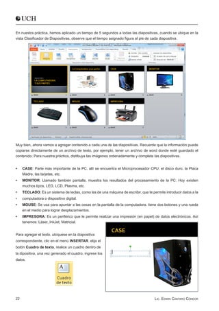 En nuestra práctica, hemos aplicado un tiempo de 5 segundos a todas las diapositivas, cuando se ubique en la
vista Clasificador de Diapositivas, observe que el tiempo asignado figura al pie de cada diapositiva.




Muy bien, ahora vamos a agregar contenido a cada una de las diapositivas. Recuerde que la información puede
copiarse directamente de un archivo de texto, por ejemplo, tener un archivo de word donde esté guardado el
contenido. Para nuestra práctica, distibuya las imágenes ordenadamente y complete las diapositivas.


•	   CASE: Parte más importante de la PC, allí se encuentra el Microprocesador CPU, el disco duro, la Placa
     Madre, las tarjetas, etc.
•	   MONITOR: Llamado también pantalla, muestra los resultados del procesamiento de la PC. Hoy existen
     muchos tipos, LED, LCD, Plasma, etc.
•	   TECLADO: Es un sistema de teclas, como las de una máquina de escribir, que te permite introducir datos a la
•	   computadora o dispositivo digital.
•	   MOUSE: Se usa para apuntar a las cosas en la pantalla de la computadora. tiene dos botones y una rueda
     en el medio para lograr desplazamientos.
•	   IMPRESORA: Es un periférico que le permite realizar una impresión (en papel) de datos electrónicos. Así
     tenemos: Láser, InkJet, Matricial.


Para agregar el texto, ubíquese en la diapositiva
correspondiente, clic en el menú INSERTAR, elija el
botón Cuadro de texto, realice un cuadro dentro de
la dipositiva, una vez generado el cuadro, ingrese los
datos.




22                                                                                   Lic. Edwin Cántaro Cóndor
 