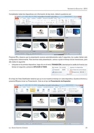 Informática Educativa - 2013


Completados todas las diapositivas con información de tipo texto, debería quedarnos así:




Presione F5 y observe que la presentación avanza automáticamente cada 5 segundos, los cuales habían sido
configurados anteriormente. Para terminar esta presentación, vamos a quitar el tiempo de las transiciones, para
ello realice lo siguiente:
•	   Ubíquese en la primera diapositiva, haga clic en el menú TRANSICIÓN, desmarque la casilla de Avance con
     tiempo en segundo y presione APLICAR A TODO.




En el tipo de Vista Clasificador observe que ya no se muestra el tiempo en cada diapositiva, Guarde el Archivo y
presione F5 para iniciar su Presentación. Este es el tipo de Presentación de Expositor.




Lic. Edwin Cántaro Cóndor                                                                                    23
 