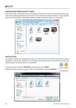INSERCIÓN MULTIMEDIA (AUDIO Y VIDEO)
Para insertar audio o video dentro de una presentación, primero tome en cuenta que los archivos deben estar
dentro de una carpeta donde también se encuentra el archivo PowerPoint, esto para mantener un orden y además
para cuando lleve el archivo, deberá llevar también la carpeta con todos los archivos, así por ejemplo:




INSERTAR AUDIO:
Por ejemplo se desea que la presentación tengo una música de fondo, el cual debe reproducirse en toda la
presentación, para ello nos ubicaremos en la diapositiva donde desea iniciar la reproducción del audio. Para
nuestro ejemplo, nos ubicaremos en la 1era diapositiva.


Luego hacemos clic en el Menú INSERTAR y presionamos la opción AUDIO.
Seleccione el archivo de audio que desea incluir en la presentación y presione INSERTAR.




26                                                                                Lic. Edwin Cántaro Cóndor
 
