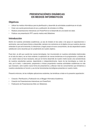 PRESENTACIÓNES DINÁMICAS
                                EN MEDIOS INFORMÁTICOS

Objetivos
•	   Utilizar los medios informáticos para la planificación y desarrollo de actividades académicas en el aula
•	   Crear una cuenta personal para el uso y publicación de entradas en el Blog
•	   Realizar presentaciones interactivas con PowerPoint en el desarrollo de una sesión de clase.
•	   Publicar una presentación PPT usando medios web Slideshare


Introducción
Dentro de nuestras actividades académicas, ya sea de dictado en las aulas o de apoyo en capacitaciones o
seminarios, sea cual fuese el tema a desarrollar, siempre nos centramos en el objetivo de que nuestros alumnos
entiendan lo que se le transmita, lo interioricen y hagan propio el nuevo conocimiento, de eso dependerá nuestra
satisfacción como docentes por el cumplimiento de nuestro objetivo.


Pues bien, es allí que cuando las nuevas tecnologías, han incursionado en nuestras actividades tradicionales
en el aula de clase y se se hace evidente, la aplicación de nuevas tendencias en la programación y dictado de
una  sesión clase se hace necesaria, esto por el mismo desarrollo de nuestro medio social y las características
de nuestros estudiantes quienes, dependiente o independientmente, hacen de las tecnologías su modo de
vida, por lo tanto, ir adecuando, preparando e incluso proyectando nuestras actividades académicas es más
que necesario, será nuestra nueva forma de presentarnos y afianzar más los conocimientos que brindamos a
nuestros estudiantes en función y uso de las herramientas tecnológicas presentes en nuestro medio.


Presento entonces, de las múltiples aplicaciones existentes, las temáticas a tratar en la presente capacitación:


•	   Creación, Planificación y Publicación de un Blogger Informativo Académico.
•	   Creación de Presentaciones Interactivas con PowerPoint.
•	   Publicación de Presentaciones Web con Slideshare.




                                                                                                                   3
 