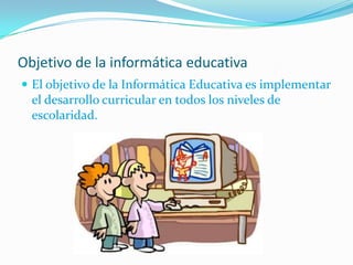 Objetivo de la informática educativa
 El objetivo de la Informática Educativa es implementar
el desarrollo curricular en todos los niveles de
escolaridad.
 