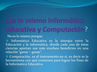 No es lo mismo porque:
 Informática Educativa es la sinergia entre la
Educación y la informática, donde cada una de éstas
ciencias aportan sus más excelsos beneficios en una
relación “ganar – ganar”.
 Computación, es el instrumento en sí, es decir es la
herramienta con que contamos para lograr los fines de
la Informática Educativa.
 
