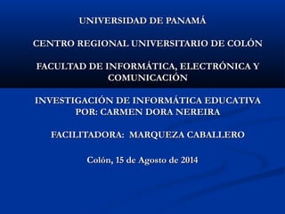 UNIVERSIDAD DE PANAMÁUNIVERSIDAD DE PANAMÁ
CENTRO REGIONAL UNIVERSITARIO DE COLÓNCENTRO REGIONAL UNIVERSITARIO DE COLÓN
FACULTAD DE INFORMÁTICA, ELECTRÓNICA YFACULTAD DE INFORMÁTICA, ELECTRÓNICA Y
COMUNICACIÓNCOMUNICACIÓN
INVESTIGACIÓN DE INFORMÁTICA EDUCATIVAINVESTIGACIÓN DE INFORMÁTICA EDUCATIVA
POR: CARMEN DORA NEREIRAPOR: CARMEN DORA NEREIRA
FACILITADORA: MARQUEZA CABALLEROFACILITADORA: MARQUEZA CABALLERO
Colón, 15 de Agosto de 2014Colón, 15 de Agosto de 2014
 