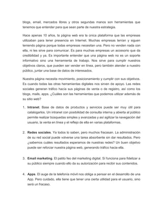 blogs, email, mercados libres y otros segundas manos son herramientas que
tenemos que entender para que sean parte de nuestra estrategia.
Hace apenas 10 años, la página web era la única plataforma que las empresas
utilizaban para tener presencia en Internet. Muchas empresas tenían y siguen
teniendo página porque todas empresas necesitan una. Pero no venden nada con
ella, ni les sirve para comunicar. Es para muchas empresas un accesorio que da
credibilidad y ya. Es importante entender que una página web no es un soporte
informativo sino una herramienta de trabajo. Nos sirve para cumplir nuestros
objetivos claros, que pueden ser vender en línea, pero también atender a nuestro
público, juntar una base de datos de interesados.
Nuestra página necesita movimiento, posicionamiento y cumplir con sus objetivos.
Es cuando todas las otras herramientas digitales nos sirven de apoyo. Las redes
sociales generan tráfico hacía sus páginas de venta o de registro, así como los
blogs, mails, apps. ¿Cuáles son las herramientas que podemos utilizar además de
su sitio web?
1. Intranet. Base de datos de productos y servicios puede ser muy útil para
catalogarlos. Un intranet con posibilidad de consulta interna y abierta al público
permite realizar búsquedas simples y avanzadas y así agilizar la navegación del
usuario, la venta en línea y el reflejo de ella en varias plataformas.
2. Redes sociales. Ya todos lo saben, pero muchos fracasan. La administración
de su red social puede volverse una tarea absorbente sin dar resultados. Pero
¿sabemos cuáles resultados esperamos de nuestras redes? Un buen objetivo
puede ser reforzar nuestra página web, generando tráfico hacia ella.
3. Email marketing. El patito feo del marketing digital. Sí funciona para fidelizar a
su público siempre cuando ello da su autorización para recibir sus contenidos.
4. Apps. El auge de la telefonía móvil nos obliga a pensar en el desarrollo de una
App. Pero cuidado, ella tiene que tener una cierta utilidad para el usuario, sino
será un fracaso.
 