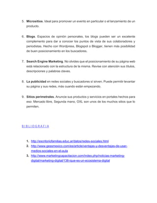 5. Micrositios. Ideal para promover un evento en particular o el lanzamiento de un
producto.
6. Blogs. Espacios de opinión personales, los blogs pueden ser un excelente
complemento para dar a conocer los puntos de vista de sus colaboradores y
periodistas. Hecho con Wordpress, Blogspot o Blogger, tienen más posibilidad
de buen posicionamiento en los buscadores.
7. Search Engine Marketing. No olvides que el posicionamiento de su página web
está relacionado con la estructura de la misma. Revise con atención sus títulos,
descripciones y palabras claves.
8. La publicidad en redes sociales y buscadores sí sirven. Puede permitir levantar
su página y sus redes, más cuando están empezando.
9. Sitios perimetrales. Anuncie sus productos y servicios en portales hechos para
eso: Mercado libre, Segunda mano, OXL son unos de los muchos sitios que lo
permiten.
B I B L I O G R A F I A
1. http://escritoriofamilias.educ.ar/datos/redes-sociales.html
2. http://www.gessmexico.com/es/article/ventajas-y-desventajas-de-usar-
medios-sociales-en-el-aula
3. http://www.marketingcapacitacion.com/index.php/noticias-marketing-
digital/marketing-digital/138-ique-es-un-ecosistema-digital
 