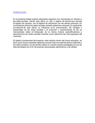 INTRODUCCION
En el presente trabajo estarán plasmados aspectos muy importantes en relación a
las redes sociales, siendo esta última un sitio o página de internet que permite
el registro de usuarios, con el objetivo de interactuar con las demás personas. En
concordancia al termino redes sociales, también estaremos versando y/o explicando
la evolución de esta última, su influencia en la comunicación, las ventajas y
desventajas de las redes sociales y la evolución y características de las ya
mencionadas redes en Venezuela; de la misma manera ejemplificaremos y
describiremos las redes sociales tomando como referencia las más populares del
momento.
El objetivo fundamental del presente, está implícito dentro del marco educativo, es
decir como futuros docentes debemos conocer todo el contenido teórico referente a
las redes sociales y en tal sentido utilizar en nuestra practica pedagógica el uso de
esta tecnología con el fin de propiciar aprendizajes significativos y de calidad.
 
