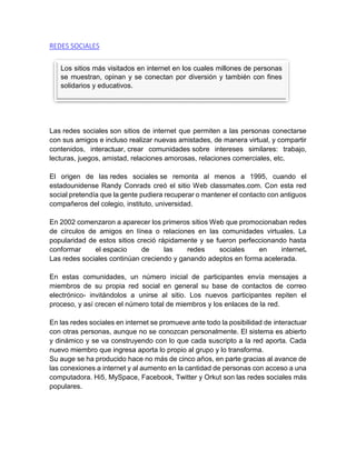 REDES SOCIALES
Las redes sociales son sitios de internet que permiten a las personas conectarse
con sus amigos e incluso realizar nuevas amistades, de manera virtual, y compartir
contenidos, interactuar, crear comunidades sobre intereses similares: trabajo,
lecturas, juegos, amistad, relaciones amorosas, relaciones comerciales, etc.
El origen de las redes sociales se remonta al menos a 1995, cuando el
estadounidense Randy Conrads creó el sitio Web classmates.com. Con esta red
social pretendía que la gente pudiera recuperar o mantener el contacto con antiguos
compañeros del colegio, instituto, universidad.
En 2002 comenzaron a aparecer los primeros sitios Web que promocionaban redes
de círculos de amigos en línea o relaciones en las comunidades virtuales. La
popularidad de estos sitios creció rápidamente y se fueron perfeccionando hasta
conformar el espacio de las redes sociales en internet.
Las redes sociales continúan creciendo y ganando adeptos en forma acelerada.
En estas comunidades, un número inicial de participantes envía mensajes a
miembros de su propia red social en general su base de contactos de correo
electrónico- invitándolos a unirse al sitio. Los nuevos participantes repiten el
proceso, y así crecen el número total de miembros y los enlaces de la red.
En las redes sociales en internet se promueve ante todo la posibilidad de interactuar
con otras personas, aunque no se conozcan personalmente. El sistema es abierto
y dinámico y se va construyendo con lo que cada suscripto a la red aporta. Cada
nuevo miembro que ingresa aporta lo propio al grupo y lo transforma.
Su auge se ha producido hace no más de cinco años, en parte gracias al avance de
las conexiones a internet y al aumento en la cantidad de personas con acceso a una
computadora. Hi5, MySpace, Facebook, Twitter y Orkut son las redes sociales más
populares.
Los sitios más visitados en internet en los cuales millones de personas
se muestran, opinan y se conectan por diversión y también con fines
solidarios y educativos.
 