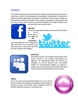 FACEBOOK
Fue creado originalmente para fomentar las redes universitarias; posteriormente se
amplió para incluir a los estudiantes de secundaria, profesionales y finalmente a
todos los usuarios potenciales de internet. A diferencia de otras redes sociales, en
Facebook los usuarios solo pueden hacer públicos sus perfiles a otros usuarios del
sitio. Hoy en día ¿quién no tiene un perfil en Facebook? Sin duda Facebook es la
red social que más usuarios atrae.
TWITTER
Fomenta la capacidad de estar continuamente informados
en forma
breve, bajo el
lema ¨Dilo en
140
caracteres¨.
¿Qué está pasando? es la pregunta de
esta red social, que en apenas unos
años pasó de ser uno de los servicios
de redes sociales más elegidos.
MYSPACE
Se instaló en 2003 y se ha diferenciado de otros sitios
porque permite a los usuarios personalizar sus
páginas. Los adolescentes fueron los primeros en
adoptarlo, ya que les permite crear sus propios
perfiles. Es especialmente elegido por músicos y
artistas y es uno de los sitios más recomendados para
hacer relaciones profesionales en estos ámbitos.
ORKUT
Es la red social que promueve Google. No es una de las
redes sociales más utilizadas en los países de habla hispana,
aunque en países como Brasil, India o Estados Unidos es
también bastante conocida, en especial en los
 