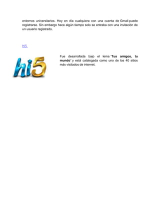 entornos universitarios. Hoy en día cualquiera con una cuenta de Gmail puede
registrarse. Sin embargo hace algún tiempo solo se entraba con una invitación de
un usuario registrado.
Hi5
Fue desarrollada bajo el lema ¨Tus amigos, tu
mundo¨ y está catalogada como uno de los 40 sitios
más visitados de internet.
 