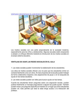 VENTAJAS Y DESVENTAJAS DE USAR REDES SOCIALES EN EL AULA
Los medios sociales son una parte preponderante de la sociedad moderna,
especialmente para los niños y adolescentes. Algunas escuelas están empezando
a adoptar un enfoque diferente mediante la introducción de los medios sociales en
el propio sistema educativo.
VENTAJAS DE USAR LAS REDES SOCIALES EN EL AULA
1. Las redes sociales pueden incrementar la colaboración de los estudiantes.
Los sitios de medios sociales ofrecen una vía para que los estudiantes entren en
contacto fácilmente unos con otros. Al crear proyectos de la escuela pueden trabajar
de forma colaborativa respecto a las asignaciones de grupo o en la búsqueda de
ayuda en las tareas escolares.
2. Las redes sociales pueden ser útiles para buscar ayuda con las tareas.
Cuando los estudiantes tienen preguntas sobre una asignación escolar, pueden
publicar fácilmente un mensaje preguntando si alguien los puede ayudar. También
pueden hacer una pregunta específica al maestro en un lugar que otros estudiantes
puedan ver. Esto permite que toda la clase tenga acceso a la interacción del
profesor.
 
