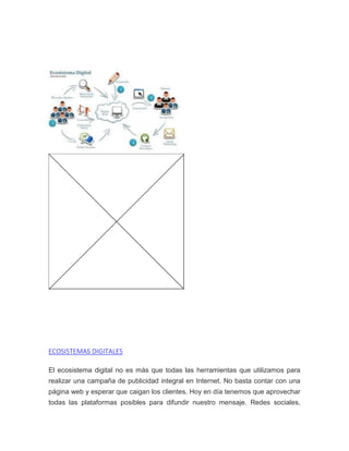 ECOSISTEMAS DIGITALES
El ecosistema digital no es más que todas las herramientas que utilizamos para
realizar una campaña de publicidad integral en Internet. No basta contar con una
página web y esperar que caigan los clientes. Hoy en día tenemos que aprovechar
todas las plataformas posibles para difundir nuestro mensaje. Redes sociales,
 