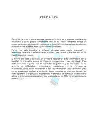 Opinion personal
En mi opinión la informática dentro de la educación viene hacer parte de la vida de los
estudiantes y de su propio conocimiento. Hoy en día existen diferentes medios los
cuales son de suma interacción mutua para el desenvolvimiento propio de los dicentes
en lo que refiere a mente-abierta y enseñanza-aprendizaje.
Por lo que pude investigar el software educativo crean mucha imaginación y
aprendizaje dentro de la enseñanza del alumnado. Les permite adentrarse mas en las
investigaciones a requerir.
El nuevo reto para la docencia es ayudar a reconstruir dicha información con la
finalidad de convertirla en un conocimiento comprensible y con significado. Esta
meta educativa requiere que en las aulas se potencie y se desarrolle en los
alumnos las habilidades y competencias relacionadas con la búsqueda de
información, como saber discriminar lo que es información útil y de interés para
ciertos propósitos, analizar y contrastar datos obtenidos de diversas fuentes, así
como aprender a organizarla, reconstruirla y difundirla. En definitiva, es enseñar a
utilizar la enorme información disponible y ofertada por las TICs de forma inteligente
y crítica.
 