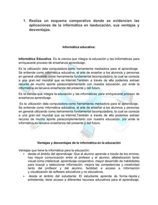 1. Realiza un esquema comparativo donde se evidencien las
aplicaciones de la informática en laeducación, sus ventajas y
desventajas.
Informática educativa:
Informática Educativa. Es la ciencia que integra la educación y las iinformáticas para
enriquecerel proceso de enseñanza aprendizaje.
Es la utilización dela computadora como herramienta mediadora para el aprendizaje.
Se entiende como informática educativa, el arte de enseñar a los alumnos y personas
en general utilizando como herramienta fundamental lacomputadora, la cual se conecta
a una gran red mundial que es Internet.También a través de ella podemos extraer
recurso de mucho aporte paracomplementarlo con nuestra educación, por ende la
informática es lanueva enseñanza del presente y del futuro.
Es la ciencia que integra la educación y las informáticas para enriquecerel proceso de
enseñanza aprendizaje.
Es la utilización dela computadora como herramienta mediadora para el aprendizaje.
Se entiende como informática educativa, el arte de enseñar a los alumnos y personas
en general utilizando como herramienta fundamental lacomputadora, la cual se conecta
a una gran red mundial que es Internet.También a través de ella podemos extraer
recurso de mucho aporte paracomplementarlo con nuestra educación, por ende la
informática es lanueva enseñanza del presente y del futuro.
Ventajas y desventajas de la informática en la educación
Ventajas que tiene la informática para la educación:
 desde el ámbito del aprendizaje: Que el alumno aprende a través de los errores,
hay mayor comunicación entre el profesor y el alumno, alfabetización tanto
visual como intelectual, aprendizaje cooperativo, mayor desarrollo de habilidades
para buscar y seleccionar información, mejora las competencias y creatividad
tanto del profesor y del alumno, facilidad a acceso a información
y visualización de software educativos y no educativos.
 desde el ámbito del estudiante: El estudiante aprende de forma rápida y
entretenida, tiene acceso a diferentes recursos educativos para el aprendizaje,
 
