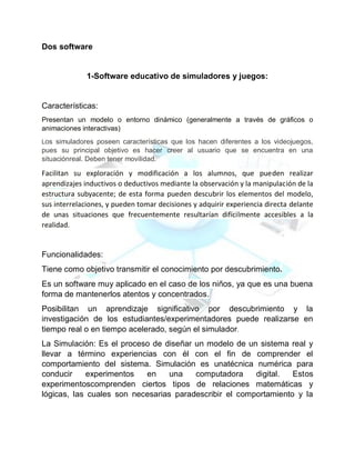 Dos software
1-Software educativo de simuladores y juegos:
Características:
Presentan un modelo o entorno dinámico (generalmente a través de gráficos o
animaciones interactivas)
Los simuladores poseen características que los hacen diferentes a los videojuegos,
pues su principal objetivo es hacer creer al usuario que se encuentra en una
situaciónreal. Deben tener movilidad.
Facilitan su exploración y modificación a los alumnos, que pueden realizar
aprendizajes inductivos o deductivos mediante la observación y la manipulación de la
estructura subyacente; de esta forma pueden descubrir los elementos del modelo,
sus interrelaciones, y pueden tomar decisiones y adquirir experiencia directa delante
de unas situaciones que frecuentemente resultarían difícilmente accesibles a la
realidad.
Funcionalidades:
Tiene como objetivo transmitir el conocimiento por descubrimiento.
Es un software muy aplicado en el caso de los niños, ya que es una buena
forma de mantenerlos atentos y concentrados.
Posibilitan un aprendizaje significativo por descubrimiento y la
investigación de los estudiantes/experimentadores puede realizarse en
tiempo real o en tiempo acelerado, según el simulador.
La Simulación: Es el proceso de diseñar un modelo de un sistema real y
llevar a término experiencias con él con el fin de comprender el
comportamiento del sistema. Simulación es unatécnica numérica para
conducir experimentos en una computadora digital. Estos
experimentoscomprenden ciertos tipos de relaciones matemáticas y
lógicas, las cuales son necesarias paradescribir el comportamiento y la
 