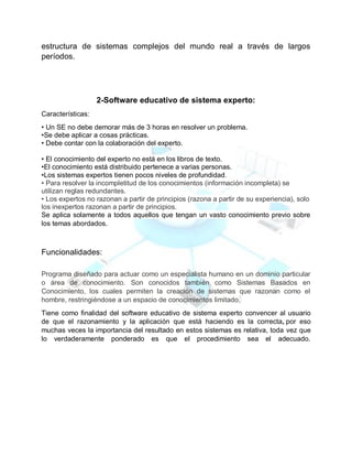 estructura de sistemas complejos del mundo real a través de largos
períodos.
2-Software educativo de sistema experto:
Características:
• Un SE no debe demorar más de 3 horas en resolver un problema.
•Se debe aplicar a cosas prácticas.
• Debe contar con la colaboración del experto.
• El conocimiento del experto no está en los libros de texto.
•El conocimiento está distribuido pertenece a varias personas.
•Los sistemas expertos tienen pocos niveles de profundidad.
• Para resolver la incompletitud de los conocimientos (información incompleta) se
utilizan reglas redundantes.
• Los expertos no razonan a partir de principios (razona a partir de su experiencia), solo
los inexpertos razonan a partir de principios.
Se aplica solamente a todos aquellos que tengan un vasto conocimiento previo sobre
los temas abordados.
Funcionalidades:
Programa diseñado para actuar como un especialista humano en un dominio particular
o área de conocimiento. Son conocidos también como Sistemas Basados en
Conocimiento, los cuales permiten la creación de sistemas que razonan como el
hombre, restringiéndose a un espacio de conocimientos limitado.
Tiene como finalidad del software educativo de sistema experto convencer al usuario
de que el razonamiento y la aplicación que está haciendo es la correcta, por eso
muchas veces la importancia del resultado en estos sistemas es relativa, toda vez que
lo verdaderamente ponderado es que el procedimiento sea el adecuado.
 