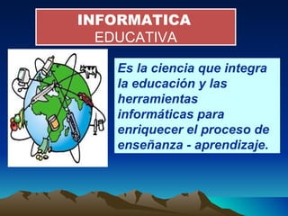 INFORMATICA   EDUCATIVA Es la ciencia que integra la educación y las herramientas informáticas para enriquecer el proceso de enseñanza - aprendizaje. 