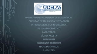 UNIVERSIDAD ESPECIALIZADA DE LAS AMÉRICAS
FACULTAD DE EDUCACIÓN Y PEDAGOGÍA
INTRODUCCIÓN A LA INFORMÁTICA
SISTEMA INFORMÁTICO
FACILITADOR
VÍCTOR ACOSTA
INTEGRANTE
OLODIGNAPI RODRIGUEZ
FECHA DE ENTREGA
2-06-2019
 