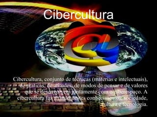 Cibercultura



Cibercultura, conjunto de técnicas (materias e intelectuais),
  de praticas, de atitudes, de modos de pensar e de valores
    que se desenvolvem juntamente com o ciberespaço. A
 cibercultura faz a fusão destes conhecimentos, sociedade,
                                      cultura e tecnologia.
 