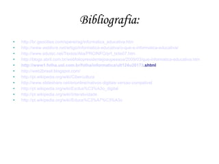 Bibliografia:
•   http://br.geocities.com/spereirag/informatica_educativa.htm
•   http://www.weblivre.net/artigo/informatica-educativa/o-que-e-informatica-educativa/
•   http://www.edutec.net/Textos/Alia/PROINFO/prf_txtie07.htm
•   http://blogs.abril.com.br/webfoliopresidentejoaopessoa/2009/03/que-informatica-educativa.htm
•   http://www1.folha.uol.com.br/folha/informatica/ult124u20173.shtml
•   http://web2brasil.blogspot.com/
•   http://pt.wikipedia.org/wiki/Cibercultura
•   http://www.slideshare.net/erionline/nativos-digitais-versao-compativel
•   http://pt.wikipedia.org/wiki/Exclus%C3%A3o_digital
•   http://pt.wikipedia.org/wiki/Interatividade
•   http://pt.wikipedia.org/wiki/Educa%C3%A7%C3%A3o
 