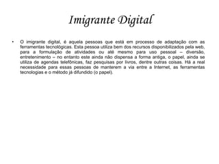 Imigrante Digital
•   O imigrante digital, é aquela pessoas que está em processo de adaptação com as
    ferramentas tecnológicas. Esta pessoa utiliza bem dos recursos disponibilizados pela web,
    para a formulação de atividades ou até mesmo para uso pessoal – diversão,
    entretenimento – no entanto este ainda não dispensa a forma antiga, o papel, ainda se
    utiliza de agendas telefônicas, faz pesquisas por livros, dentre outras coisas. Há a real
    necessidade para essas pessoas de manterem a via entre a Internet, as ferramentas
    tecnologias e o método já difundido (o papel).
 