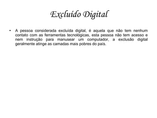 Excluído Digital
   A pessoa considerada excluída digital, é aquela que não tem nenhum
    contato com as ferramentas tecnológicas, esta pessoa não tem acesso e
    nem instrução para manusear um computador, a exclusão digital
    geralmente atinge as camadas mais pobres do país.
 