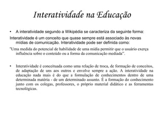 Interatividade na Educação
   A interatividade segundo a Wikipédia se caracteriza da seguinte forma:
Interatividade é um conceito que quase sempre está associado às novas
    mídias de comunicação. Interatividade pode ser definida como:
“Uma medida do potencial de habilidade de uma mídia permitir que o usuário exerça
   influência sobre o conteúdo ou a forma da comunicação mediada”.

   Interatividade é conceituada como uma relação de troca, de formação de conceitos,
    de adaptação de uns aos outros e envolve sempre a ação. A interatividade na
    educação nada mais é do que a formulação de conhecimentos dentro de uma
    determinada matéria - de um determinado assunto. É a formação do conhecimento
    junto com os colegas, professores, o próprio material didático e as ferramentas
    tecnológicas.
 