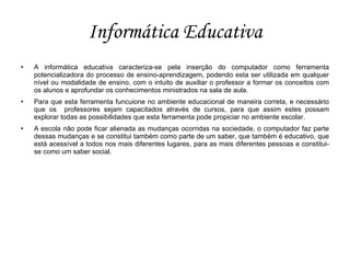 Informática Educativa
   A informática educativa caracteriza-se pela inserção do computador como ferramenta
    potencializadora do processo de ensino-aprendizagem, podendo esta ser utilizada em qualquer
    nível ou modalidade de ensino, com o intuito de auxiliar o professor a formar os conceitos com
    os alunos e aprofundar os conhecimentos ministrados na sala de aula.
   Para que esta ferramenta funcuione no ambiente educacional de maneira correta, e necessário
    que os professores sejam capacitados através de cursos, para que assim estes possam
    explorar todas as possibilidades que esta ferramenta pode propiciar no ambiente escolar.
   A escola não pode ficar alienada as mudanças ocorridas na sociedade, o computador faz parte
    dessas mudanças e se constitui também como parte de um saber, que também é educativo, que
    está acessível a todos nos mais diferentes lugares, para as mais diferentes pessoas e constitui-
    se como um saber social.
 