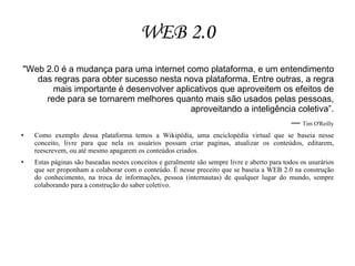 WEB 2.0
"Web 2.0 é a mudança para uma internet como plataforma, e um entendimento
   das regras para obter sucesso nesta nova plataforma. Entre outras, a regra
       mais importante é desenvolver aplicativos que aproveitem os efeitos de
     rede para se tornarem melhores quanto mais são usados pelas pessoas,
                                         aproveitando a inteligência coletiva”.
                                                                                              — Tim O'Reilly
   Como exemplo dessa plataforma temos a Wikipédia, uma enciclopédia virtual que se baseia nesse
    conceito, livre para que nela os usuários possam criar paginas, atualizar os conteúdos, editarem,
    reescrevem, ou até mesmo apagarem os conteúdos criados.
   Estas páginas são baseadas nestes conceitos e geralmente são sempre livre e aberto para todos os usurários
    que ser proponham a colaborar com o conteúdo. É nesse preceito que se baseia a WEB 2.0 na construção
    do conhecimento, na troca de informações, pessoa (internautas) de qualquer lugar do mundo, sempre
    colaborando para a construção do saber coletivo.
 