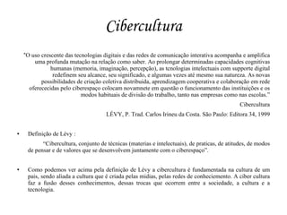 Cibercultura
    “O uso crescente das tecnologias digitais e das redes de comunicação interativa acompanha e amplifica
        uma profunda mutação na relação como saber. Ao prolongar determinadas capacidades cognitivas
               humanas (memoria, imaginação, percepção), as tcnologias intelectuais com supporte digital
                redefinem seu alcance, seu significado, e algumas vezes até mesmo sua natureza. As novas
           possibilidades de criação coletiva distribuida, aprendizagem cooperativa e colaboração em rede
      oferececidas pelo ciberespaço colocam novamnete em questão o funcionamento das instituições e os
                            modos habituais de divisão do trabalho, tanto nas empresas como nas escolas.”
                                                                                               Cibercultura
                                      LÉVY, P. Trad. Carlos Irineu da Costa. São Paulo: Editora 34, 1999


    Definição de Lévy :
           “Cibercultura, conjunto de técnicas (materias e intelectuais), de praticas, de atitudes, de modos
     de pensar e de valores que se desenvolvem juntamente com o ciberespaço”.


    Como podemos ver acima pela definição de Lévy a cibercultura é fundamentada na cultura de um
     pais, sendo aliada a cultura que é criada pelas midias, pelas redes de conheciemento. A ciber cultura
     faz a fusão desses conhecimentos, dessas trocas que ocorrem entre a sociedade, a cultura e a
     tecnologia.
 