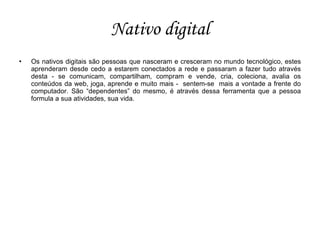 Nativo digital
   Os nativos digitais são pessoas que nasceram e cresceram no mundo tecnológico, estes
    aprenderam desde cedo a estarem conectados a rede e passaram a fazer tudo através
    desta - se comunicam, compartilham, compram e vende, cria, coleciona, avalia os
    conteúdos da web, joga, aprende e muito mais - sentem-se mais a vontade a frente do
    computador. São “dependentes” do mesmo, é através dessa ferramenta que a pessoa
    formula a sua atividades, sua vida.
 