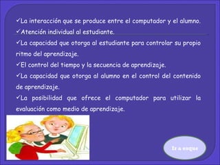 La interacción que se produce entre el computador y el alumno.  Atención individual al estudiante.  La capacidad que otorga al estudiante para controlar su propio ritmo del aprendizaje.  El control del tiempo y la secuencia de aprendizaje.  La capacidad que otorga al alumno en el control del contenido de aprendizaje. La posibilidad que ofrece el computador para utilizar la evaluación como medio de aprendizaje.  Ir a esquema 