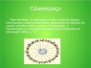 Para Santaella, “o ciberespaço é todo e qualquer espaço
informacional multidimensional que, dependente da interação do
usuário, permite a este o acesso, a manipulação, a
transformação e o intercâmbio de seus fluxos codificados de
informação” (2004, p. 45)
Ciberespaço
 
