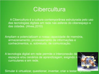 Cibercultura
A Cibercultura é a cultura contemporânea estruturada pelo uso
das tecnologias digitais em rede nas esferas do ciberespaço e
das cidades. (Alves,2010)
Ampliam e potencializam a nossa capacidade de memória,
armazenamento, processamento de informações e
conhecimentos, e, sobretudo, de comunicação.
A tecnologia digital em rede permite a interconexão de sujeitos, de
espaços e/ou cenários de aprendizagem, exigindo novas ações
curriculares e em rede.
Simular é virtualizar, questionar, inventar, criar e testar hipóteses.
 