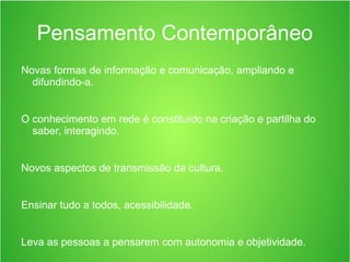 Pensamento Contemporâneo
Novas formas de informação e comunicação, ampliando e
difundindo-a.
O conhecimento em rede é constituído na criação e partilha do
saber, interagindo.
Novos aspectos de transmissão da cultura.
Ensinar tudo a todos, acessibilidade.
Leva as pessoas a pensarem com autonomia e objetividade.
 
