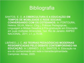 Bibliografia
SANTOS, E. O. A CIBERCULTURA E A EDUCAÇÃO EM
TEMPOS DE MOBILIDADE E REDE SOCIAIS:
CONVERSANDO COM OS COTIDIANOS. In: FONTOURA,
Helena; SILVA, Marco. (Org.). Práticas Pedagógicas,
Linguagem e Mídias Desafios à Pós-graduação em Educação
em suas múltiplas dimensões. 1ed. Rio de Janeiro: ANPED
NACIONAL, 2011, v.1, p.75-98.
LIBÂNEO, J. C. AS TEORIAS PEDAGÓGICAS MODERNAS
RESIGNIFICADAS PELO DEBATE CONTEMPORÂNEO NA
EDUCAÇÃO. In: LIBÂNEO, J. C., SANTOS, A. Educação na
era do conhecimento em rede e transdisciplinaridade.
Campinas: Alínea, 2005.
 