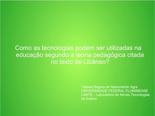 Como as tecnologias podem ser utilizadas na
educação segundo a teoria pedagógica citada
no texto de Libâneo?
Tatiane Regina do Nascimento Agra
UNIVERSIDADE FEDERAL FLUMINENSE
LANTE – Laboratório de Novas Tecnologias
de Ensino
 