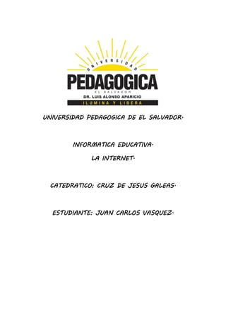 UNIVERSIDAD PEDAGOGICA DE EL SALVADOR. 
INFORMATICA EDUCATIVA. 
LA INTERNET. 
CATEDRATICO: CRUZ DE JESUS GALEAS. 
ESTUDIANTE: JUAN CARLOS VASQUEZ. 
 