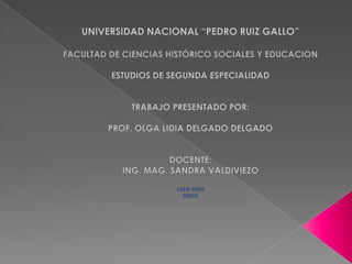 UNIVERSIDAD NACIONAL “PEDRO RUIZ GALLO” FACULTAD DE CIENCIAS HISTÓRICO SOCIALES Y EDUCACION ESTUDIOS DE SEGUNDA ESPECIALIDAD TRABAJO PRESENTADO POR: PROF. OLGA LIDIA DELGADO DELGADO DOCENTE: ING. MAG. SANDRA VALDIVIEZO JAEN-PERU  20010 2010 