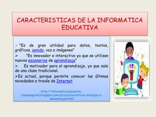 CARACTERISTICAS DE LA INFORMATICA
EDUCATIVA
 "Es de gran utilidad para datos, textos,
gráficos, sonido, voz e imágenes"
 "Es innovador e interactivo ya que se utilizan
nuevos escenarios de aprendizaje“
 Es motivador para el aprendizaje, ya que sale
de una clase tradicional.
Es actual, porque permite conocer las últimas
novedades a través de Internet
http://informaticaeducativa-
cindyesquivel.blogspot.com/p/caracteristicas-ventajas-y-
desventajas.html
 