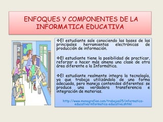 ENFOQUES Y COMPONENTES DE LA
INFORMATICA EDUCATIVA
El estudiante sale conociendo las bases de las
principales herramientas electrónicas de
producción de información.
El estudiante tiene la posibilidad de practicar,
reforzar o hacer más amena una clase de otra
área diferente a la Informática.
El estudiante realmente integra la tecnología,
ya que trabaja utilizándola de una forma
adecuada, pero maneja contenidos diferentes: se
produce una verdadera transferencia e
integración de materias.
http://www.monografias.com/trabajos25/informatica-
educativa/informatica-educativa.shtml
 