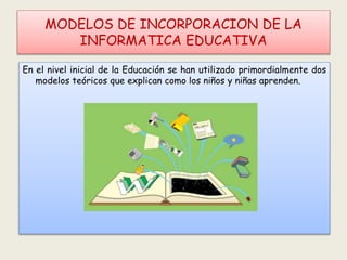 MODELOS DE INCORPORACION DE LA
INFORMATICA EDUCATIVA
En el nivel inicial de la Educación se han utilizado primordialmente dos
modelos teóricos que explican como los niños y niñas aprenden.
 