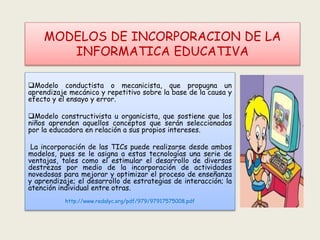 MODELOS DE INCORPORACION DE LA
INFORMATICA EDUCATIVA
Modelo conductista o mecanicista, que propugna un
aprendizaje mecánico y repetitivo sobre la base de la causa y
efecto y el ensayo y error.
Modelo constructivista u organicista, que sostiene que los
niños aprenden aquellos conceptos que serán seleccionados
por la educadora en relación a sus propios intereses.
La incorporación de las TICs puede realizarse desde ambos
modelos, pues se le asigna a estas tecnologías una serie de
ventajas, tales como el estimular el desarrollo de diversas
destrezas por medio de la incorporación de actividades
novedosas para mejorar y optimizar el proceso de enseñanza
y aprendizaje; el desarrollo de estrategias de interacción; la
atención individual entre otras.
http://www.redalyc.org/pdf/979/97917575008.pdf
 