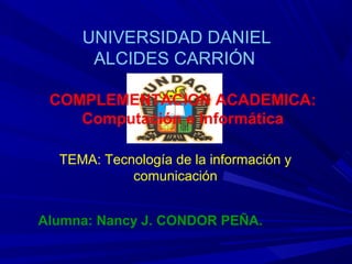 UNIVERSIDAD DANIEL
      ALCIDES CARRIÓN

 COMPLEMENTACION ACADEMICA:
    Computación e Informática

  TEMA: Tecnología de la información y
            comunicación


Alumna: Nancy J. CONDOR PEÑA.
 