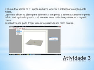 O aluno deve clicar na 4° opção da barra superior e selecionar a opção ponto 
médio. 
Logo deve clicar no plano para determinar um ponto e automaticamente o ponto 
médio será aplicado quando o aluno selecionar onde deseja colocar o segundo 
ponto. 
Depois disso ele pode traçar uma reta passando por esses pontos. 
 