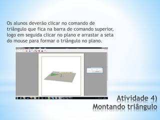 Os alunos deverão clicar no comando de 
triângulo que fica na barra de comando superior, 
logo em seguida clicar no plano e arrastar a seta 
do mouse para formar o triângulo no plano. 
 