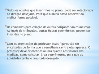 *Todos os objetos que inserirmos no plano, pode ser rotacionada 
na direção desejada. Para que o aluno possa observar da 
melhor forma possível. 
*Os comandos para criação de outros polígonos são os mesmos. 
Ao invés de triângulos, outras figuras geométricas podem ser 
inseridas no plano. 
*Com as orientações do professor essas figuras vão ser 
encaixadas de forma que a semelhança entre elas apareça. O 
professor deve orientar os alunos quanto aos valores das 
medidas, como calcular área e perímetros, para que as 
atividades tenha o resultado desejado. 
 