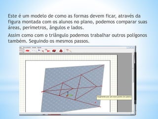Este é um modelo de como as formas devem ficar, através da 
figura montada com os alunos no plano, podemos comparar suas 
áreas, perímetros, ângulos e lados. 
Assim como com o triângulo podemos trabalhar outros polígonos 
também. Seguindo os mesmos passos. 
 